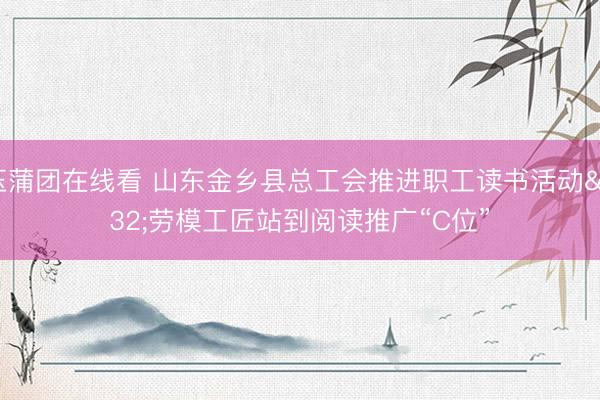 玉蒲团在线看 山东金乡县总工会推进职工读书活动 劳模工匠站到阅读推广“C位”