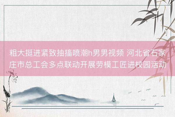 粗大挺进紧致抽搐喷潮h男男视频 河北省石家庄市总工会多点联动开展劳模工匠进校园活动