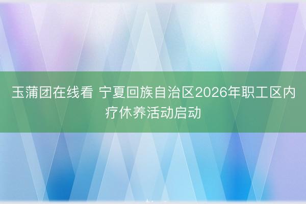 玉蒲团在线看 宁夏回族自治区2026年职工区内疗休养活动启动