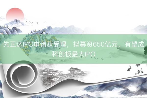 先正达IPO申请获受理，拟募资650亿元，有望成科创板最大IPO