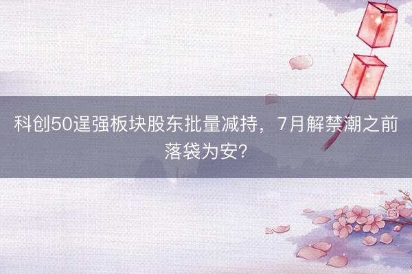 科创50逞强板块股东批量减持，7月解禁潮之前落袋为安？