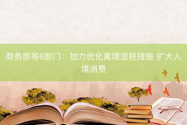 商务部等6部门：加力优化离境退税措施 扩大入境消费