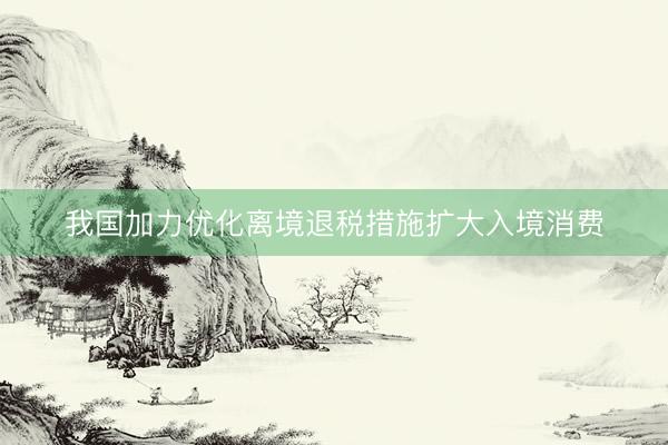 我国加力优化离境退税措施扩大入境消费