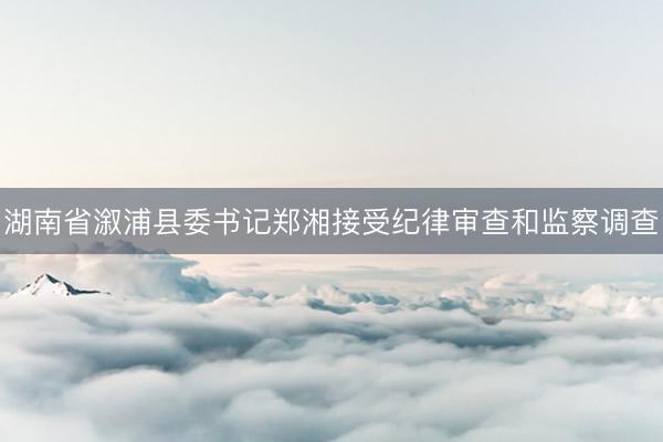 湖南省溆浦县委书记郑湘接受纪律审查和监察调查