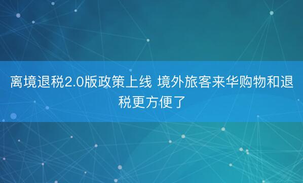 离境退税2.0版政策上线 境外旅客来华购物和退税更方便了