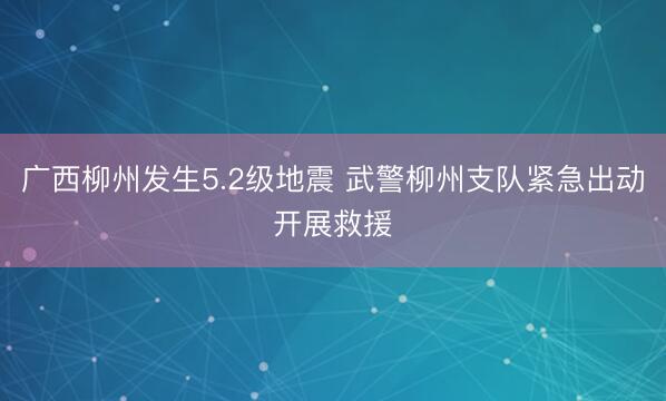 广西柳州发生5.2级地震 武警柳州支队紧急出动开展救援