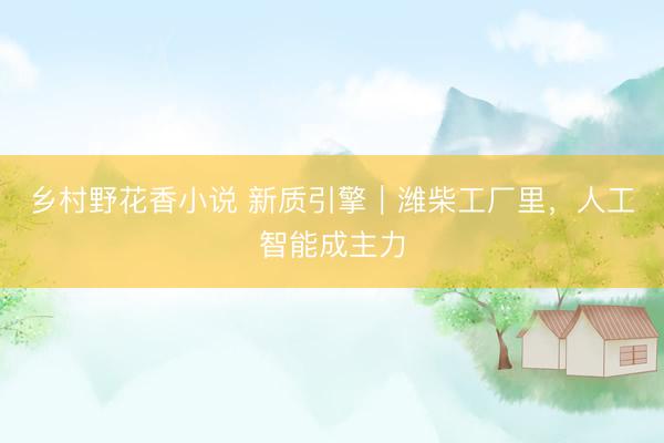 乡村野花香小说 新质引擎｜潍柴工厂里，人工智能成主力
