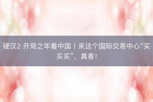 硬汉2 开局之年看中国丨来这个国际交易中心“买买买”，真香！