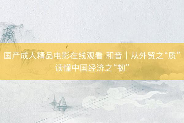 国产成人精品电影在线观看 和音｜从外贸之“质”读懂中国经济之“韧”