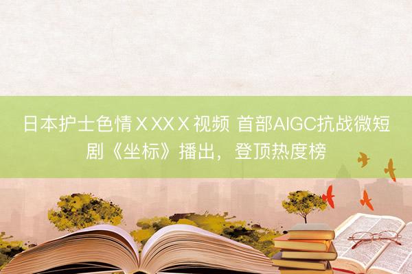 日本护士色情ⅩXXⅩ视频 首部AIGC抗战微短剧《坐标》播出，登顶热度榜