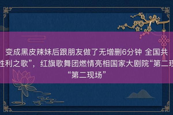 变成黑皮辣妹后跟朋友做了无增删6分钟 全国共赏“胜利之歌”，红旗歌舞团燃情亮相国家大剧院“第二现场”