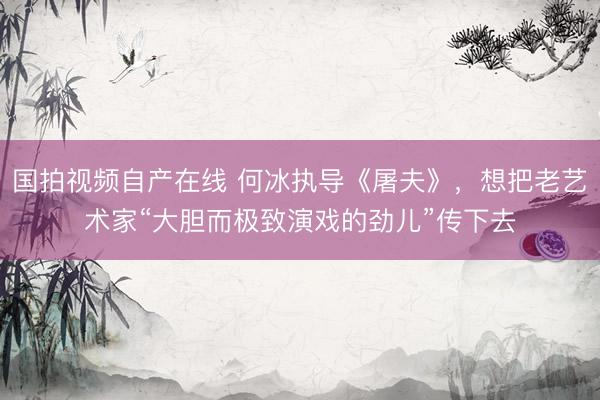 国拍视频自产在线 何冰执导《屠夫》，想把老艺术家“大胆而极致演戏的劲儿”传下去
