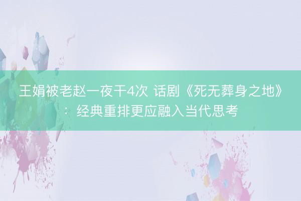 王娟被老赵一夜干4次 话剧《死无葬身之地》：经典重排更应融入当代思考