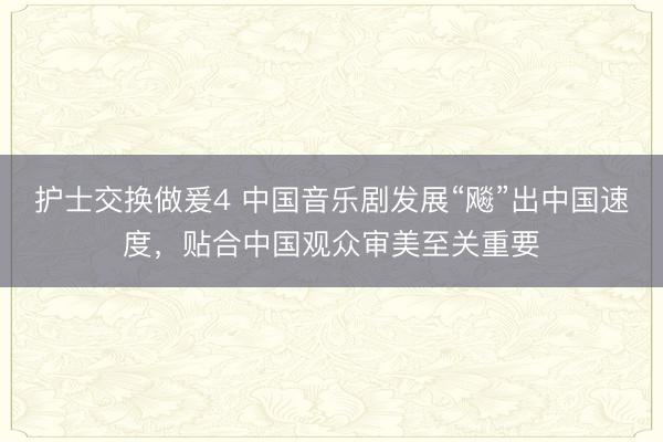 护士交换做爰4 中国音乐剧发展“飚”出中国速度，贴合中国观众审美至关重要