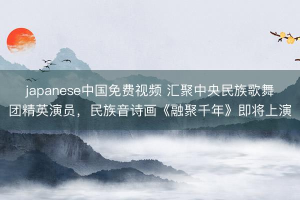 japanese中国免费视频 汇聚中央民族歌舞团精英演员，民族音诗画《融聚千年》即将上演