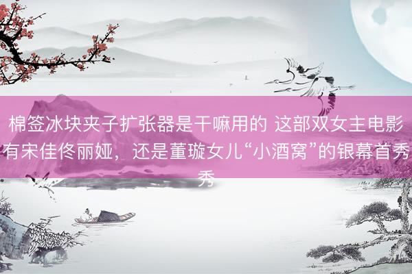 棉签冰块夹子扩张器是干嘛用的 这部双女主电影有宋佳佟丽娅，还是董璇女儿“小酒窝”的银幕首秀