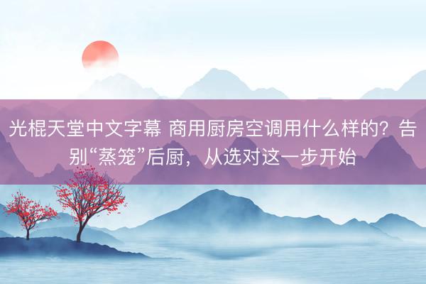 光棍天堂中文字幕 商用厨房空调用什么样的？告别“蒸笼”后厨，从选对这一步开始