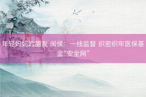 年轻妈妈的朋友 闽侯：一线监督 织密织牢医保基金“安全网”