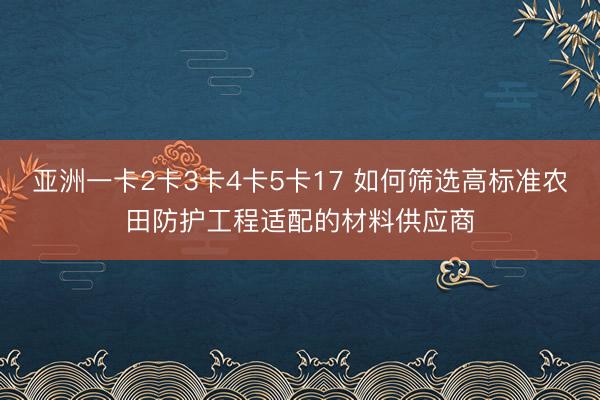 亚洲一卡2卡3卡4卡5卡17 如何筛选高标准农田防护工程适配的材料供应商