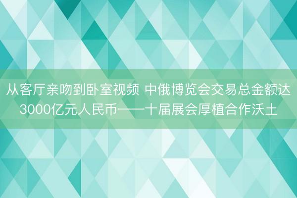 从客厅亲吻到卧室视频 中俄博览会交易总金额达3000亿元人民币——十届展会厚植合作沃土