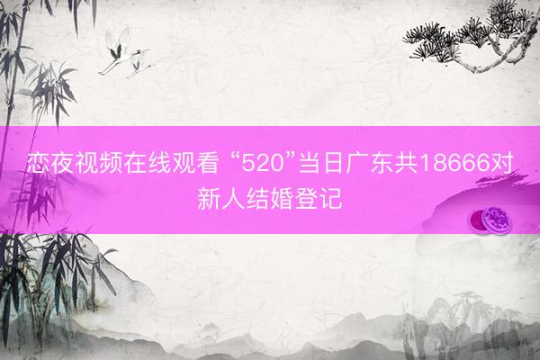 恋夜视频在线观看 “520”当日广东共18666对新人结婚登记