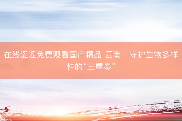 在线涩涩免费观看国产精品 云南：守护生物多样性的“三重奏”