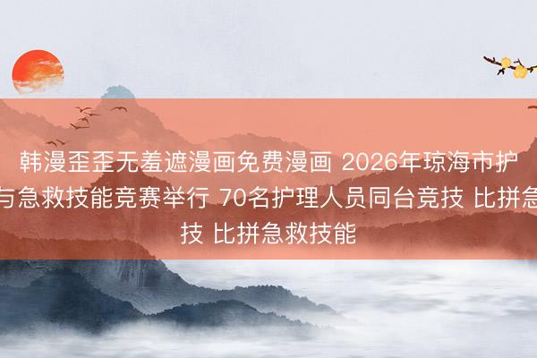 韩漫歪歪无羞遮漫画免费漫画 2026年琼海市护理知识与急救技能竞赛举行 70名护理人员同台竞技 比拼急救技能