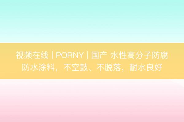视频在线 | PORNY | 国产 水性高分子防腐防水涂料，不空鼓、不脱落，耐水良好