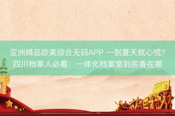 亚洲精品欧美综合无码APP 一到夏天就心慌？四川档案人必看：一体化档案室到底香在哪