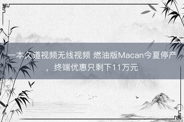 一本久道视频无线视频 燃油版Macan今夏停产，终端优惠只剩下11万元
