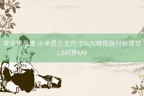 李宗瑞是谁 小米昆仑全尺寸SUV增程版对标理想L9问界M9