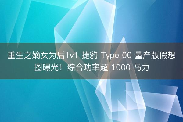 重生之嫡女为后1v1 捷豹 Type 00 量产版假想图曝光！综合功率超 1000 马力