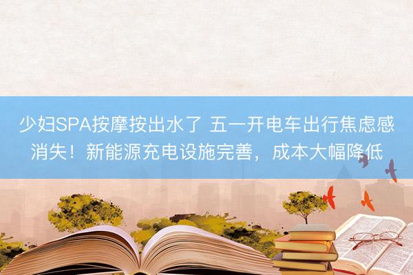 少妇SPA按摩按出水了 五一开电车出行焦虑感消失！新能源充电设施完善，成本大幅降低