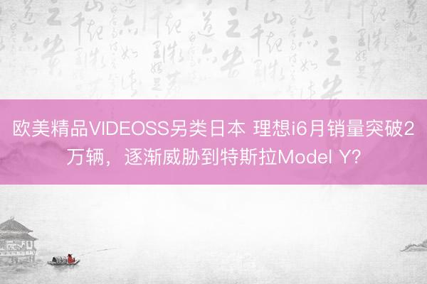 欧美精品VIDEOSS另类日本 理想i6月销量突破2万辆，逐渐威胁到特斯拉Model Y？