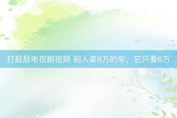 打屁屁电视剧视频 别人卖8万的车，它只要6万