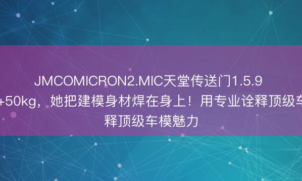 JMCOMICRON2.MIC天堂传送门1.5.9 178cm+50kg，她把建模身材焊在身上！用专业诠释顶级车模魅力