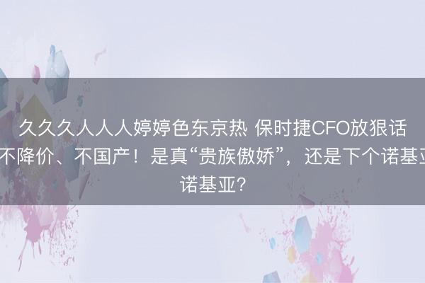 久久久人人人婷婷色东京热 保时捷CFO放狠话：不降价、不国产！是真“贵族傲娇”，还是下个诺基亚？