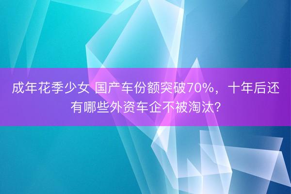 成年花季少女 国产车份额突破70%，十年后还有哪些外资车企不被淘汰？