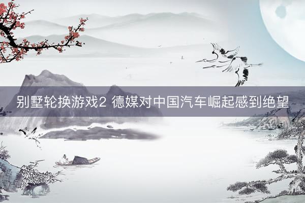 别墅轮换游戏2 德媒对中国汽车崛起感到绝望