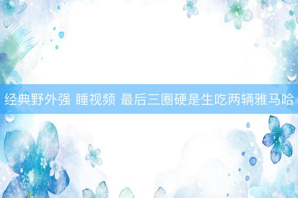 经典野外强 睡视频 最后三圈硬是生吃两辆雅马哈