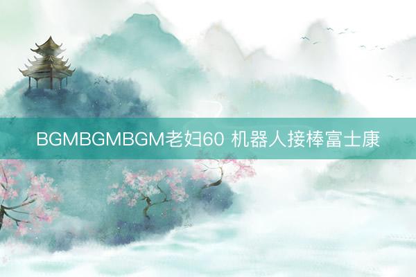 BGMBGMBGM老妇60 机器人接棒富士康