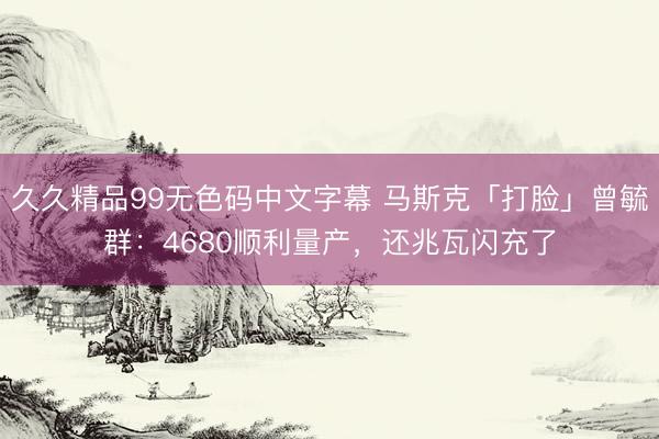 久久精品99无色码中文字幕 马斯克「打脸」曾毓群：4680顺利量产，还兆瓦闪充了