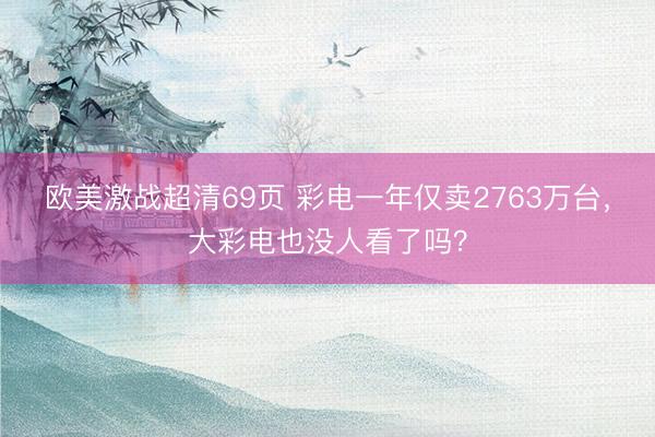 欧美激战超清69页 彩电一年仅卖2763万台，大彩电也没人看了吗？