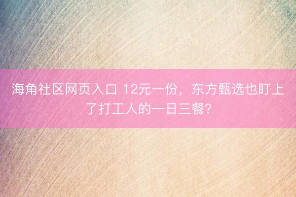 海角社区网页入口 12元一份，东方甄选也盯上了打工人的一日三餐？
