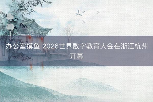 办公室摸鱼 2026世界数字教育大会在浙江杭州开幕