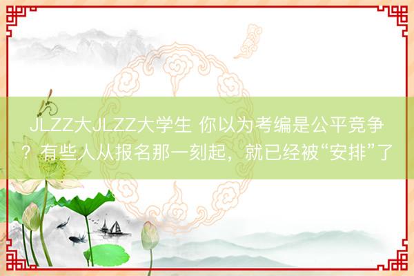 JLZZ大JLZZ大学生 你以为考编是公平竞争？有些人从报名那一刻起，就已经被“安排”了