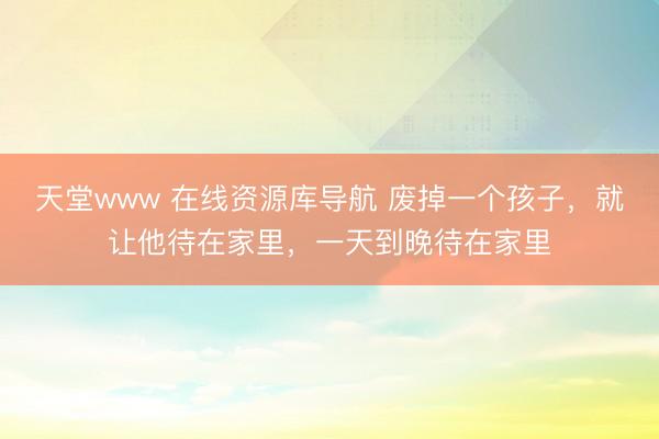 天堂www 在线资源库导航 废掉一个孩子，就让他待在家里，一天到晚待在家里