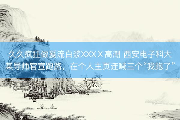 久久疯狂做爰流白浆XXXⅩ高潮 西安电子科大某导师官宣跑路，在个人主页连喊三个“我跑了”