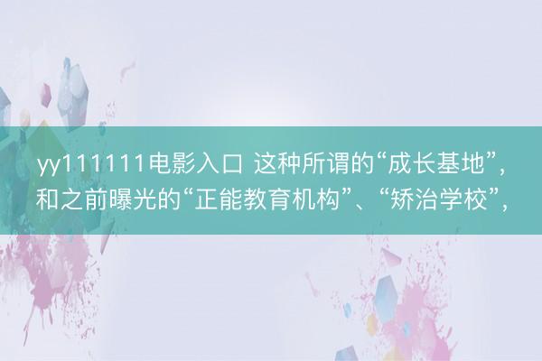 yy111111电影入口 这种所谓的“成长基地”，和之前曝光的“正能教育机构”、“矫治学校”，