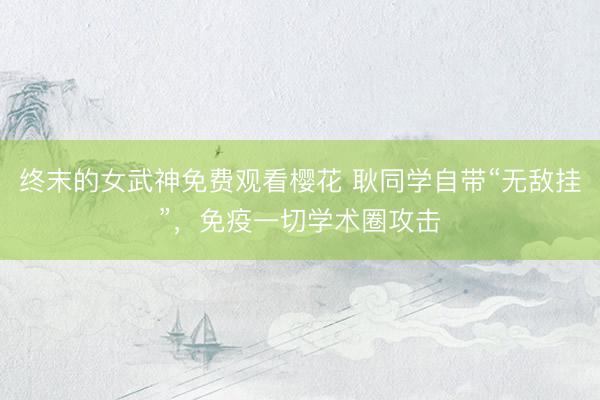 终末的女武神免费观看樱花 耿同学自带“无敌挂”，免疫一切学术圈攻击